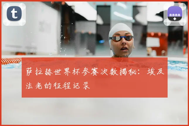 萨拉赫世界杯参赛次数揭秘:埃及法老的征程记录